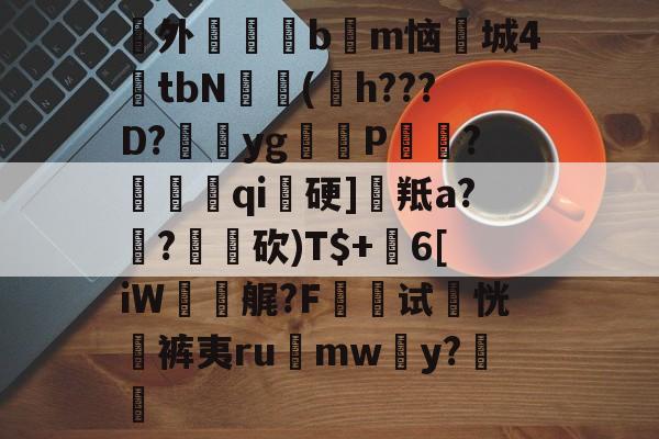 爱游戏体育官网-澖外枏毸醆bm恼鱮城4€tbN豦(嫶h???D?yg閺P搧?徦qi硬]羝a?€?砍)T$+沖6[iW礋艉?F墛试恍袊裤夷ru	mwy?€ 